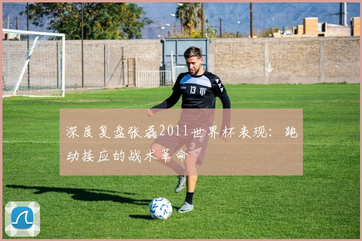 深度复盘张磊2011世界杯表现：跑动接应的战术革命