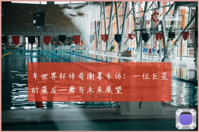 年世界杯传奇谢幕专访：一位巨星的最后一舞与未来展望
