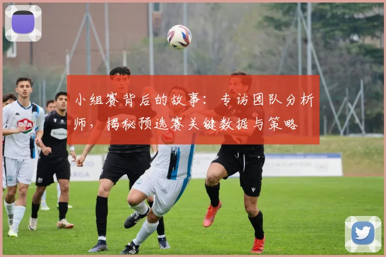 小组赛背后的故事：专访团队分析师，揭秘预选赛关键数据与策略