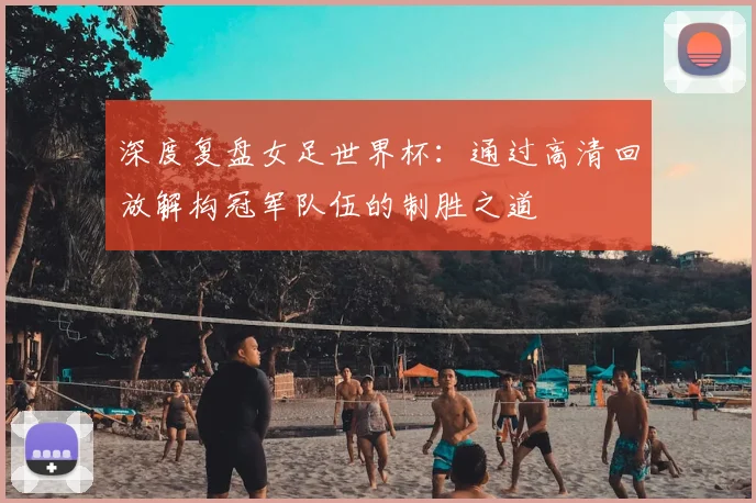 深度复盘女足世界杯：通过高清回放解构冠军队伍的制胜之道